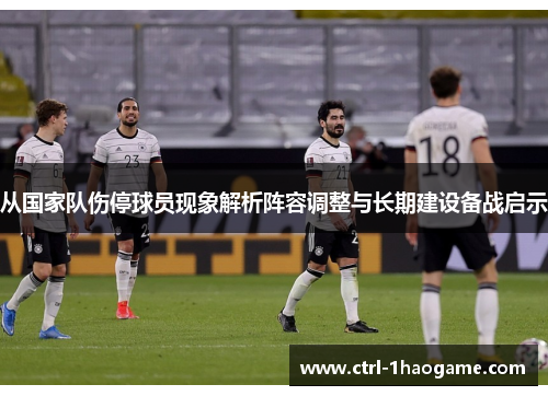 从国家队伤停球员现象解析阵容调整与长期建设备战启示 从国家队伤停球员现象解析阵容调整与长期建设备战启示