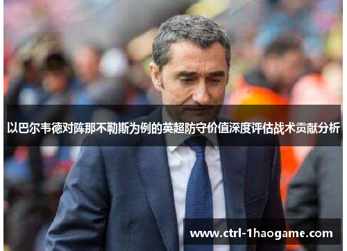 以巴尔韦德对阵那不勒斯为例的英超防守价值深度评估战术贡献分析 以巴尔韦德对阵那不勒斯为例的英超防守价值深度评估战术贡献分析