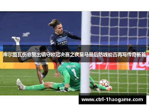 库尔图瓦伤愈复出镇守欧冠决赛之夜皇马最后防线能否再写传奇新篇
