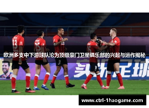 欧洲多支中下游球队沦为顶级豪门卫星俱乐部的兴起与运作揭秘