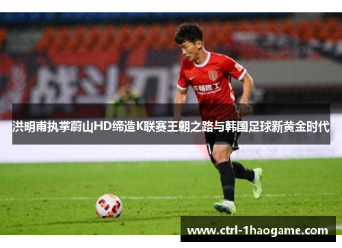 洪明甫执掌蔚山HD缔造K联赛王朝之路与韩国足球新黄金时代